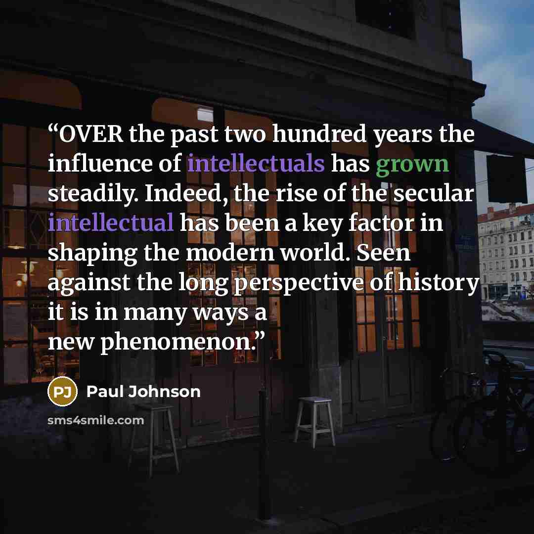 “OVER the past two hundred years the influence of intellectuals has grown steadily. Indeed, the rise of the secular intellectual has been a key factor in shaping the modern world. Seen against the long perspective of history it is in many ways a new phenomenon.” quote by Paul Johnson