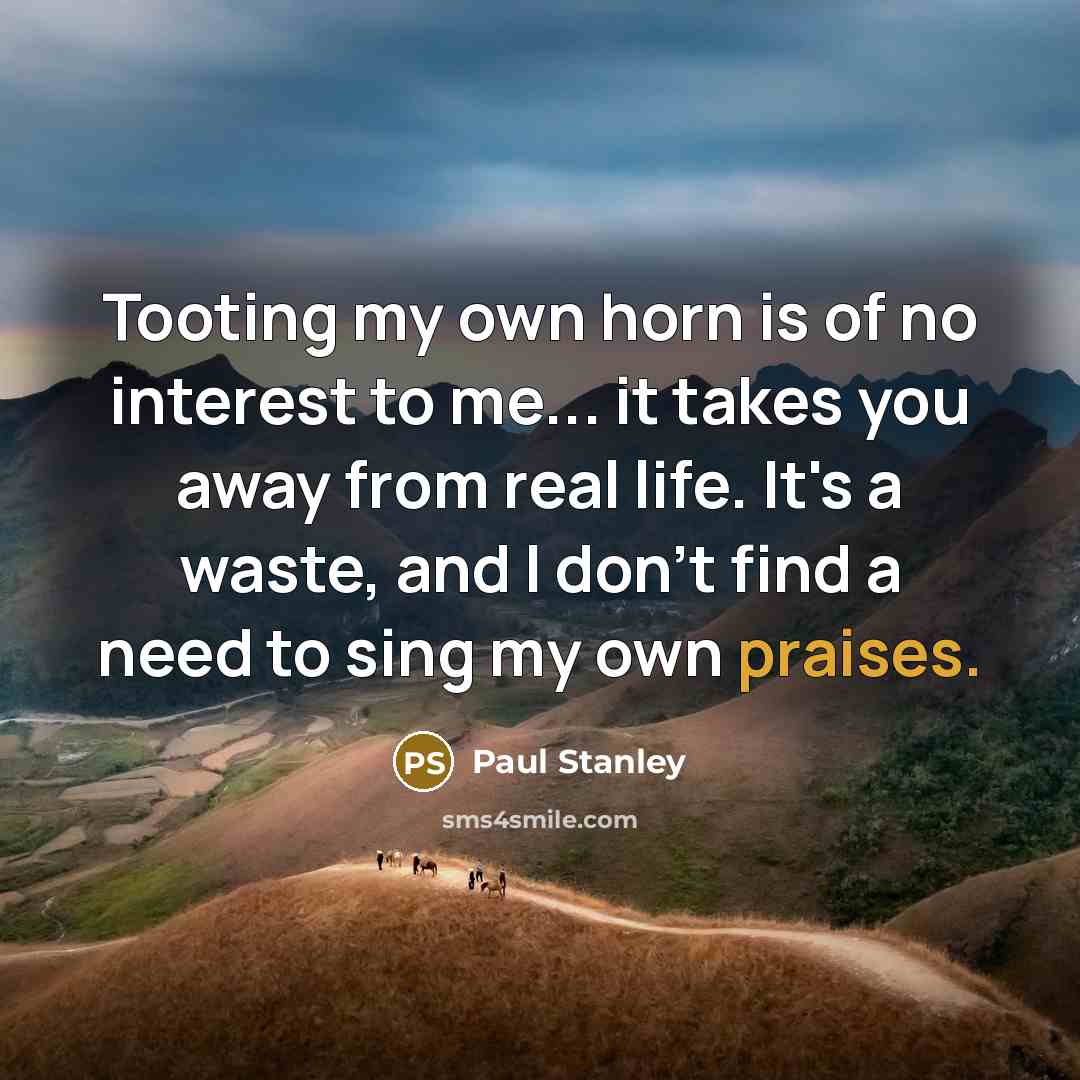 “Tooting my own horn is of no interest to me... it takes you away from real life. It's a waste, and I don't find a need to sing my own praises.” quote by Paul Stanley