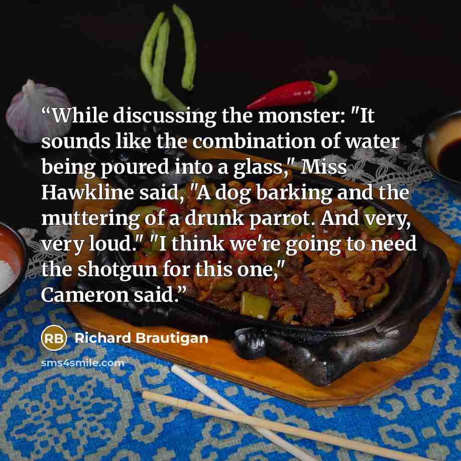 “While discussing the monster: "It sounds like the combination of water being poured into a glass," Miss Hawkline said, "A dog barking and the muttering of a drunk parrot. And very, very loud." "I think we're going to need the shotgun for this one," Cameron said.” quote by Richard Brautigan