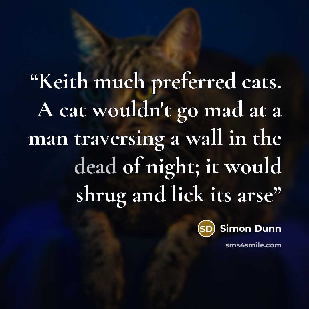 “Keith much preferred cats. A cat wouldn't go mad at a man traversing a wall in the dead of night; it would shrug and lick its arse” quote by Simon Dunn