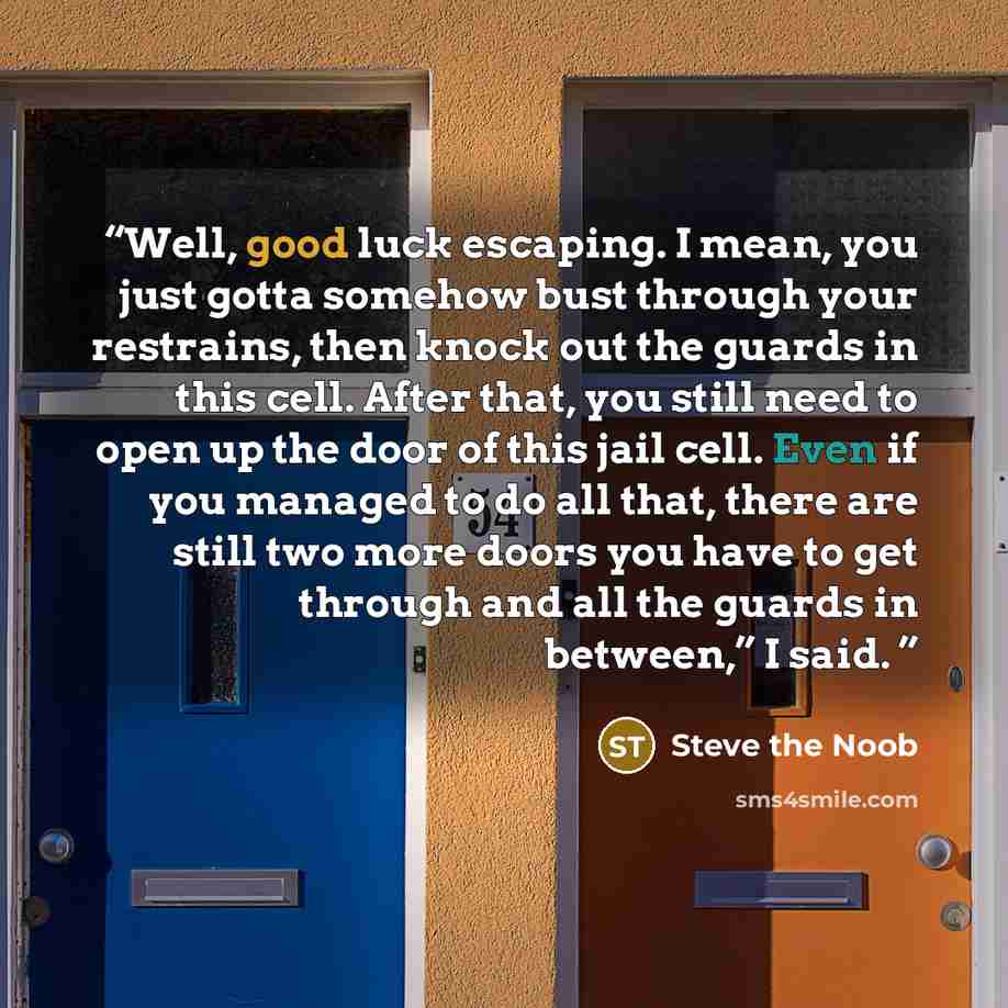 “Well, good luck escaping. I mean, you just gotta somehow bust through your restrains, then knock out the guards in this cell. After that, you still need to open up the door of this jail cell. Even if you managed to do all that, there are still two more doors you have to get through and all the…” quote by Steve the Noob