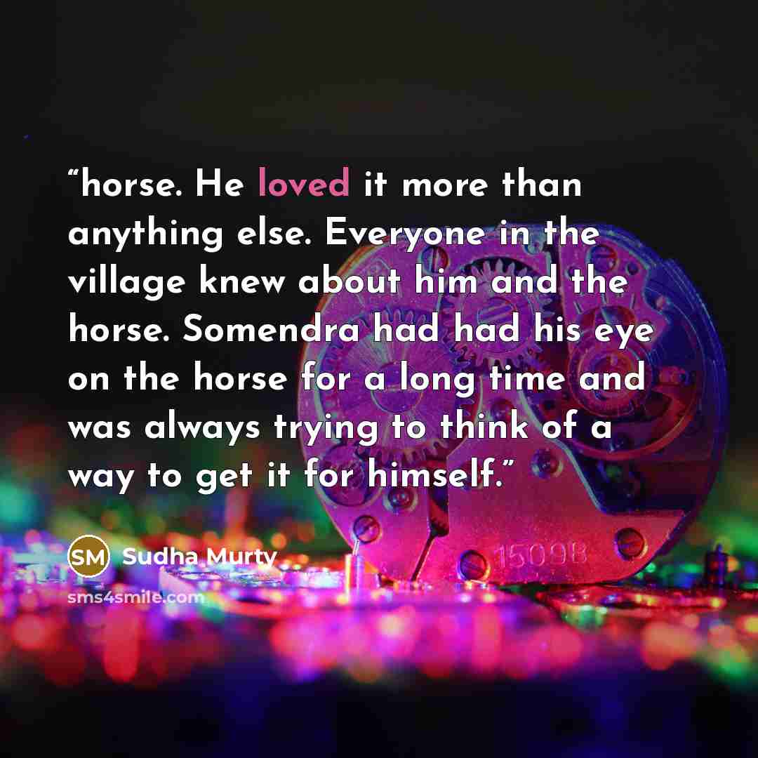 “horse. He loved it more than anything else. Everyone in the village knew about him and the horse. Somendra had had his eye on the horse for a long time and was always trying to think of a way to get it for himself.” quote by Sudha Murty