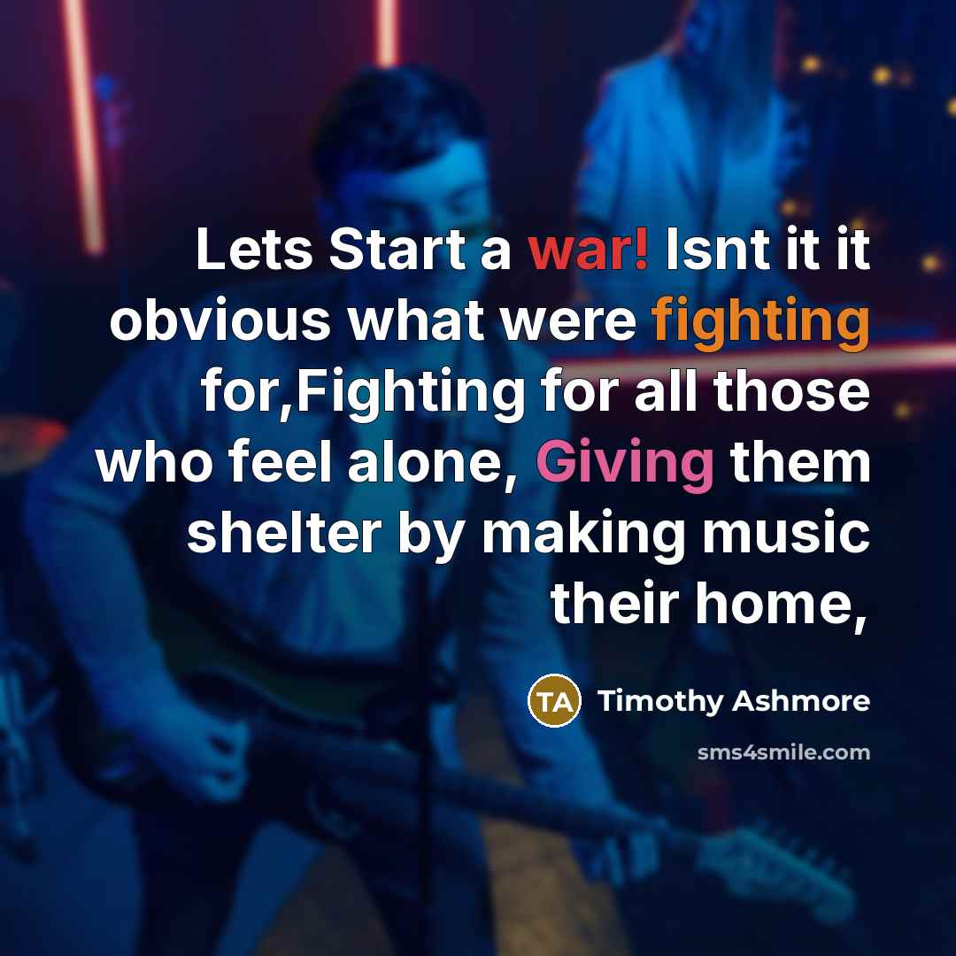 “Lets Start a war! Isnt it it obvious what were fighting for,Fighting for all those who feel alone, Giving them shelter by making music their home,” quote by Timothy Ashmore