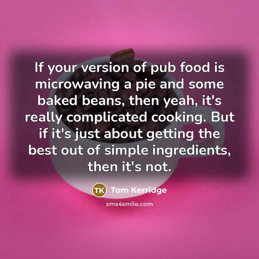 “If your version of pub food is microwaving a pie and some baked beans, then yeah, it's really complicated cooking. But if it's just about getting the best out of simple ingredients, then it's not.” quote by Tom Kerridge