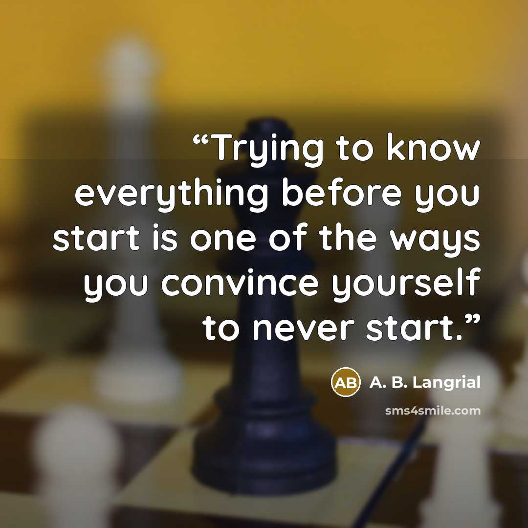“Trying to know everything before you start is one of the ways you convince yourself to never start.” quote by A. B. Langrial