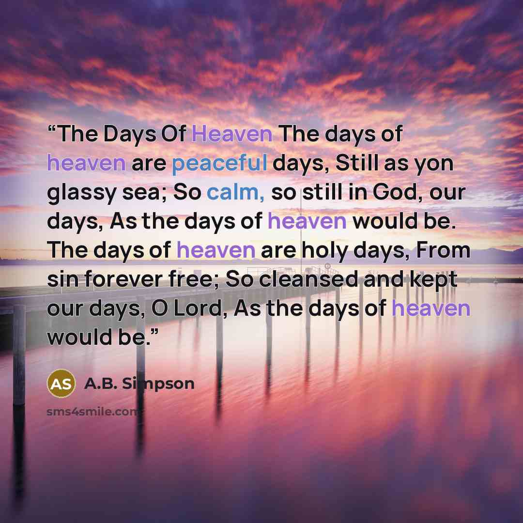 “The Days Of Heaven The days of heaven are peaceful days, Still as yon glassy sea; So calm, so still in God, our days, As the days of heaven would be. The days of heaven are holy days, From sin forever free; So cleansed and kept our days, O Lord, As the days of heaven would be.” quote by A.B. Simpson