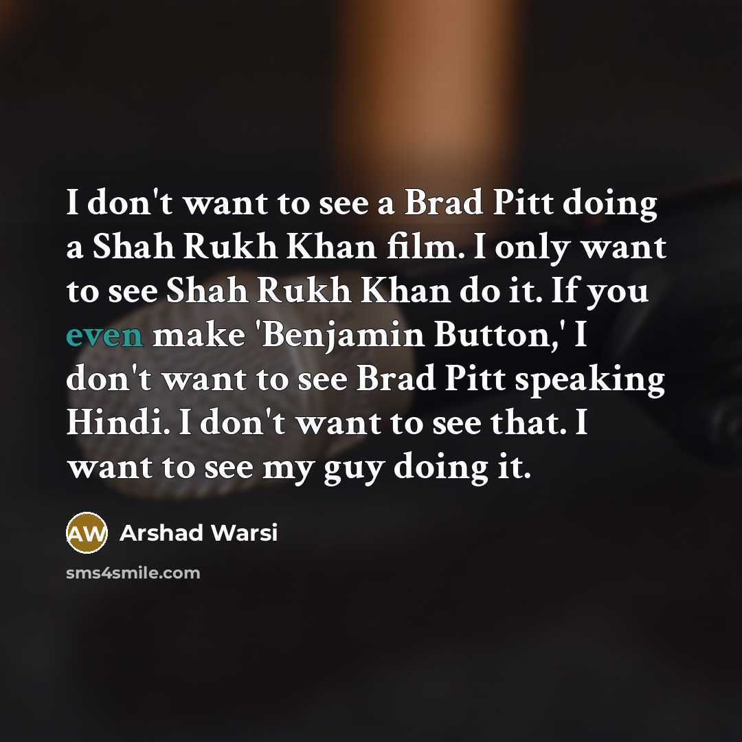 “I don't want to see a Brad Pitt doing a Shah Rukh Khan film. I only want to see Shah Rukh Khan do it. If you even make 'Benjamin Button,' I don't want to see Brad Pitt speaking Hindi. I don't want to see that. I want to see my guy doing it.” quote by Arshad Warsi