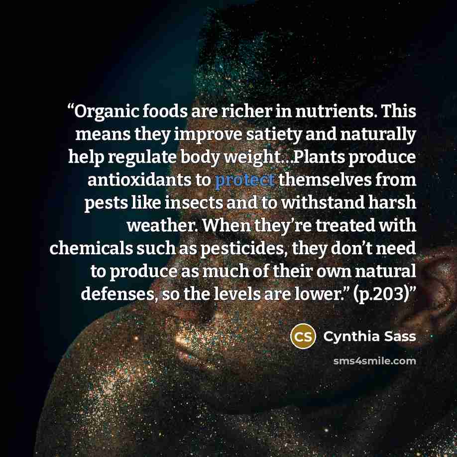 “Organic foods are richer in nutrients. This means they improve satiety and naturally help regulate body weight…Plants produce antioxidants to protect themselves from pests like insects and to withstand harsh weather. When they’re treated with chemicals such as pesticides, they don’t need to…” quote by Cynthia Sass
