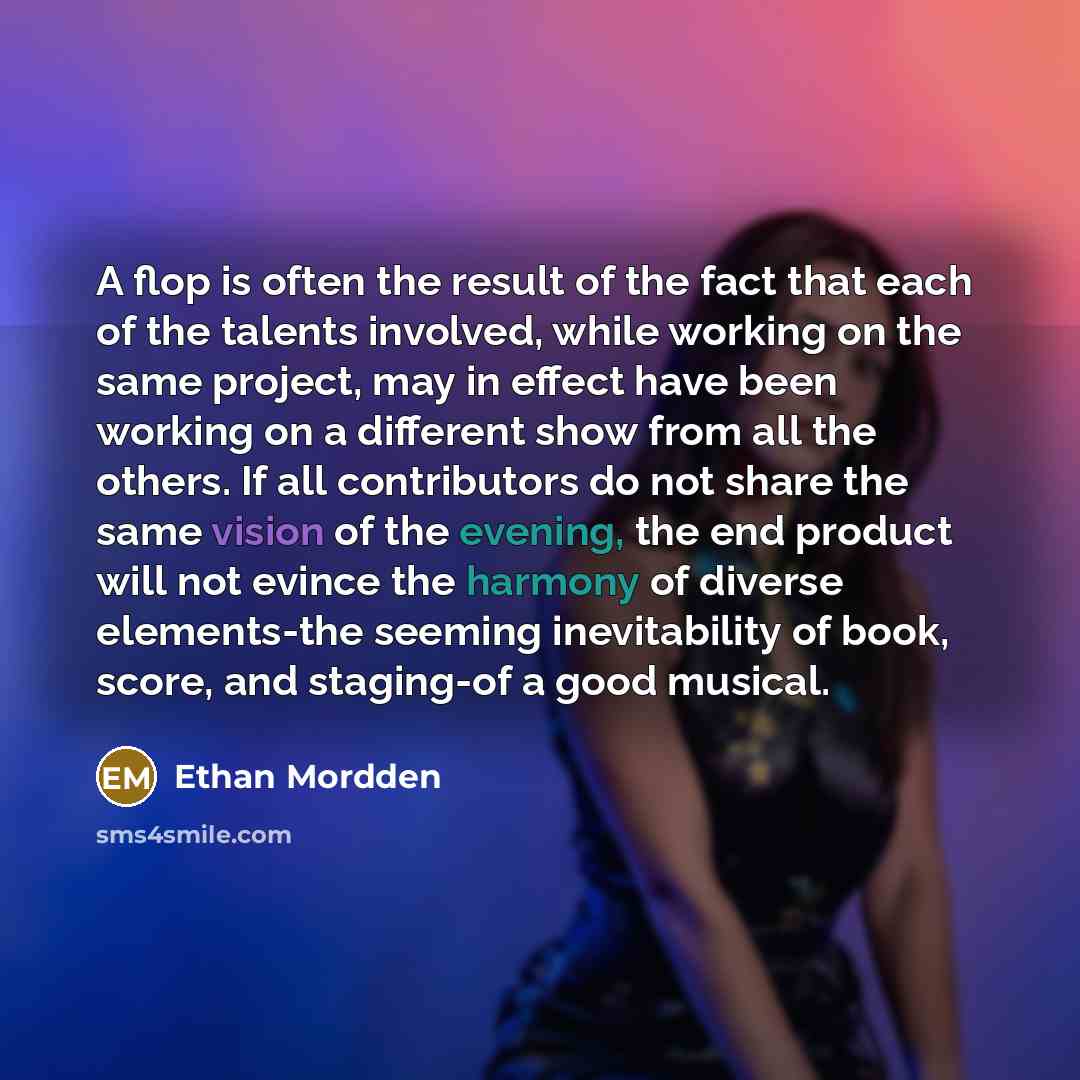 “A flop is often the result of the fact that each of the talents involved, while working on the same project, may in effect have been working on a different show from all the others. If all contributors do not share the same vision of the evening, the end product will not evince the harmony of…” quote by Ethan Mordden