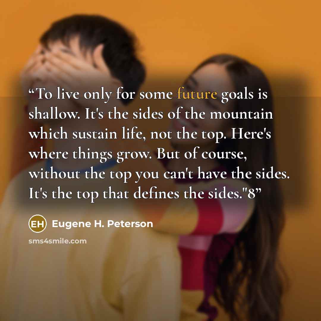 “To live only for some future goals is shallow. It's the sides of the mountain which sustain life, not the top. Here's where things grow. But of course, without the top you can't have the sides. It's the top that defines the sides."8” quote by Eugene H. Peterson
