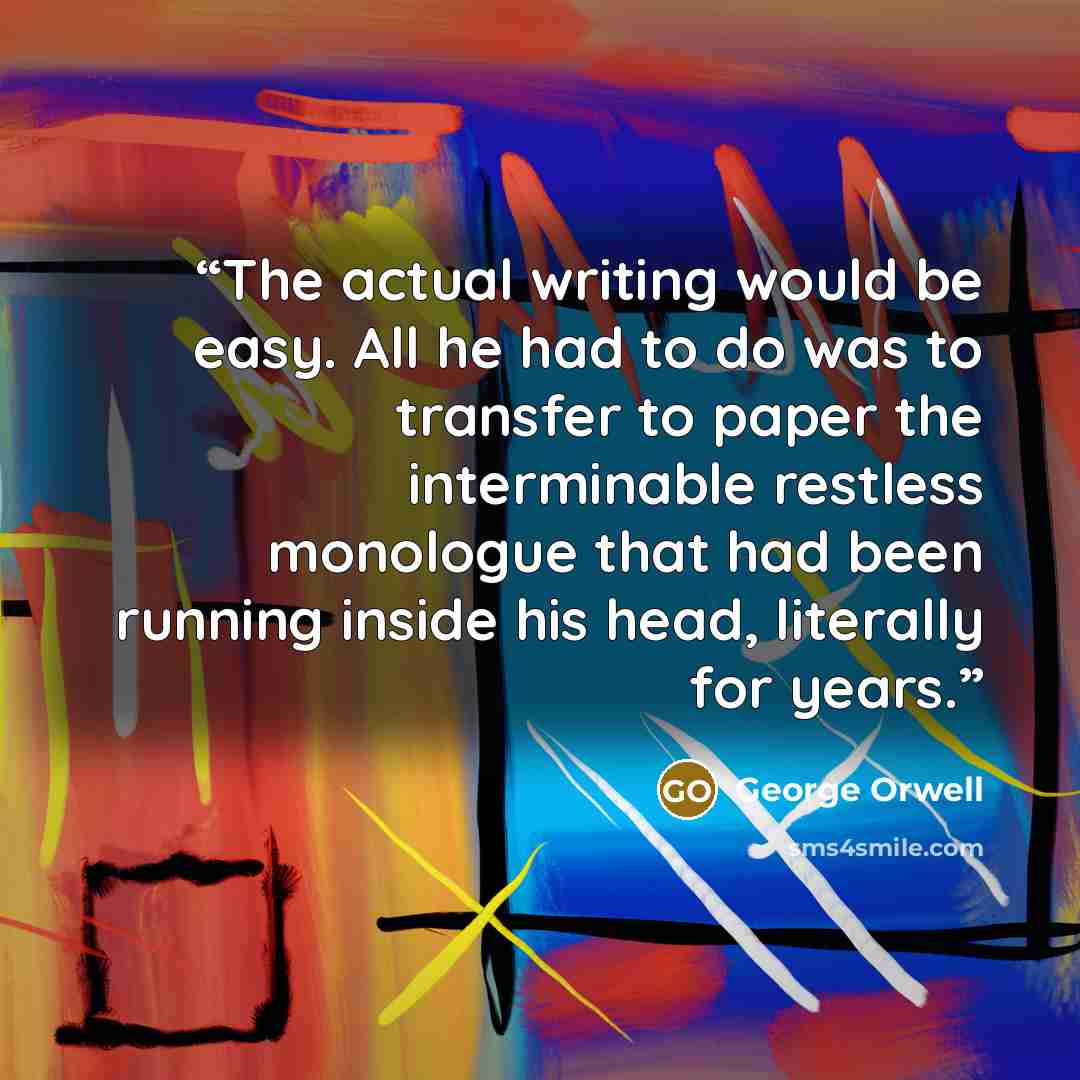 “The actual writing would be easy. All he had to do was to transfer to paper the interminable restless monologue that had been running inside his head, literally for years.” quote by George Orwell