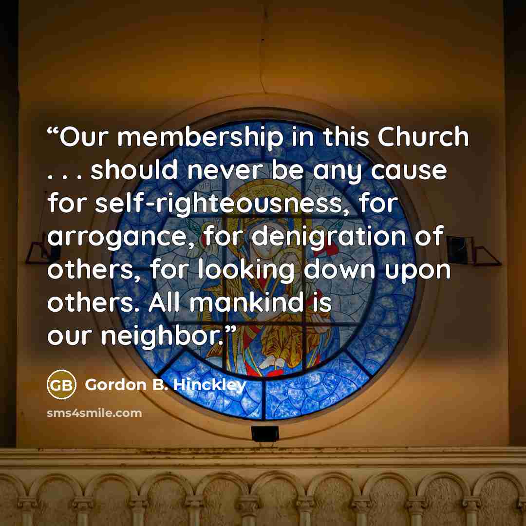“Our membership in this Church . . . should never be any cause for self-righteousness, for arrogance, for denigration of others, for looking down upon others. All mankind is our neighbor.” quote by Gordon B. Hinckley