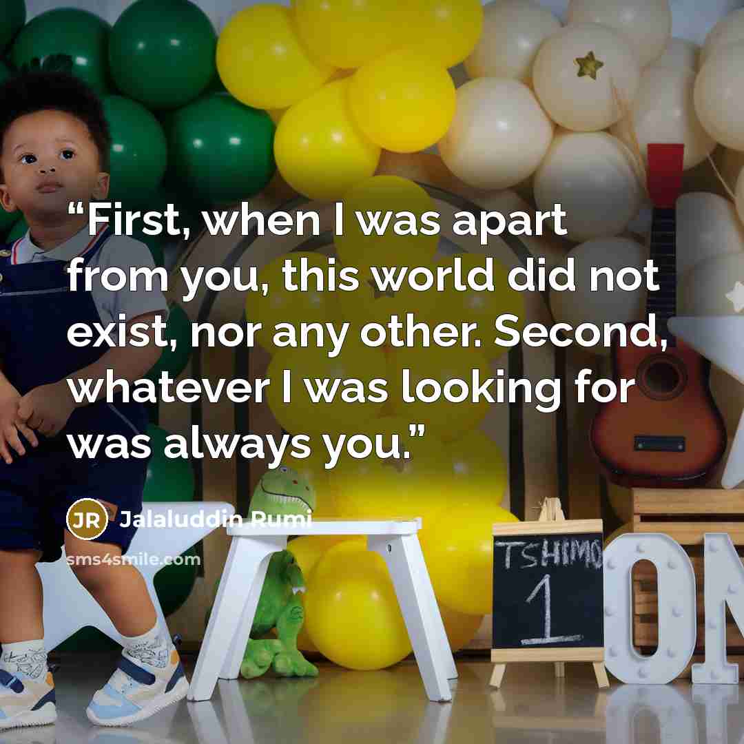 “First, when I was apart from you, this world did not exist, nor any other. Second, whatever I was looking for was always you.” quote by Jalaluddin Rumi