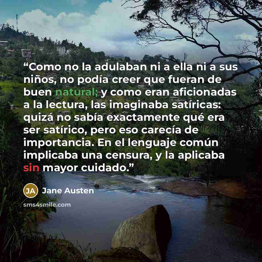“Como no la adulaban ni a ella ni a sus niños, no podía creer que fueran de buen natural; y como eran aficionadas a la lectura, las imaginaba satíricas: quizá no sabía exactamente qué era ser satírico, pero eso carecía de importancia. En el lenguaje común implicaba una censura, y la aplicaba sin…” quote by Jane Austen