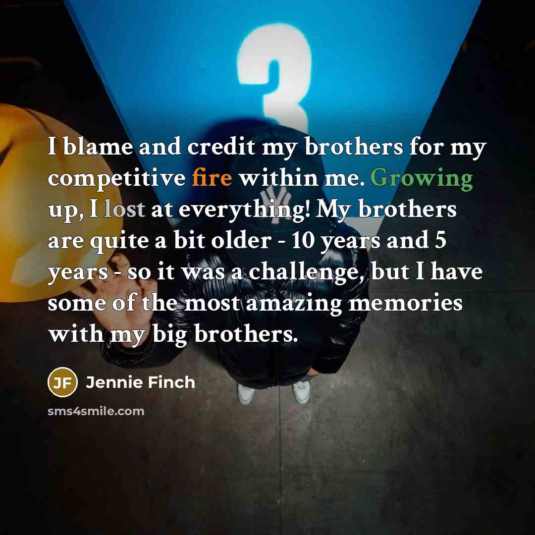 “I blame and credit my brothers for my competitive fire within me. Growing up, I lost at everything! My brothers are quite a bit older - 10 years and 5 years - so it was a challenge, but I have some of the most amazing memories with my big brothers.” quote by Jennie Finch