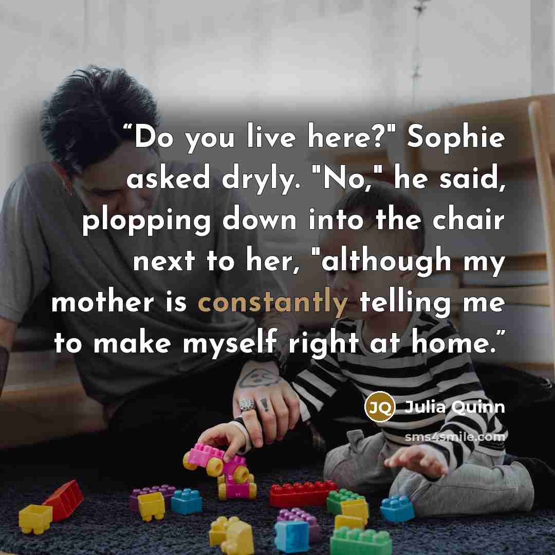 “Do you live here?" Sophie asked dryly. "No," he said, plopping down into the chair next to her, "although my mother is constantly telling me to make myself right at home.” quote by Julia Quinn