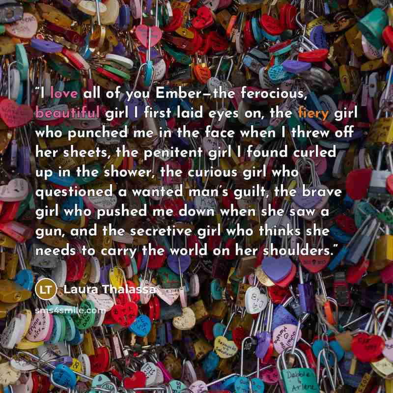 “I love all of you Ember—the ferocious, beautiful girl I first laid eyes on, the fiery girl who punched me in the face when I threw off her sheets, the penitent girl I found curled up in the shower, the curious girl who questioned a wanted man’s guilt, the brave girl who pushed me down when she saw…” quote by Laura Thalassa