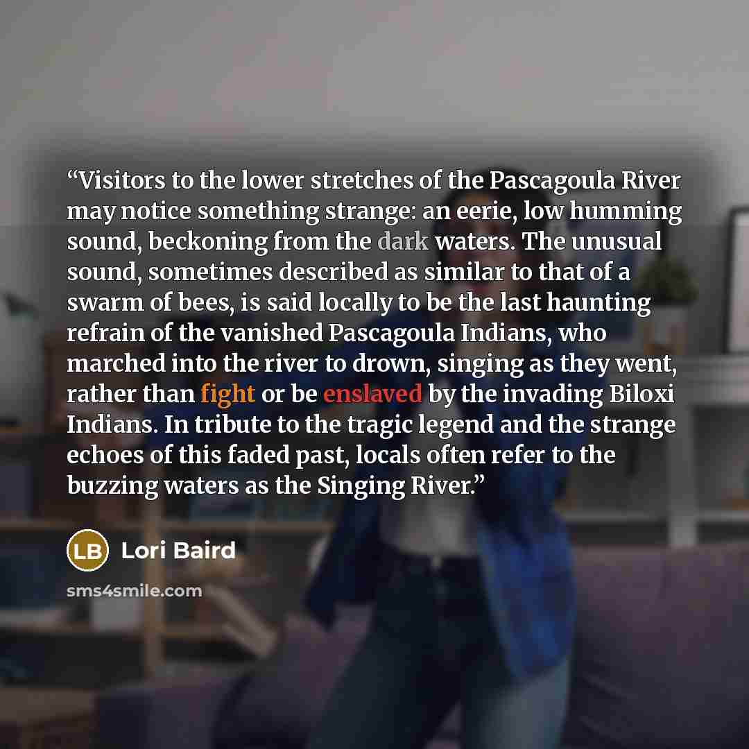 “Visitors to the lower stretches of the Pascagoula River may notice something strange: an eerie, low humming sound, beckoning from the dark waters. The unusual sound, sometimes described as similar to that of a swarm of bees, is said locally to be the last haunting refrain of the vanished…” quote by Lori Baird