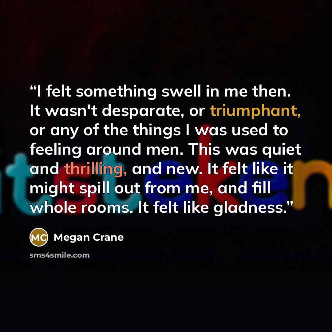 “I felt something swell in me then. It wasn't desparate, or triumphant, or any of the things I was used to feeling around men. This was quiet and thrilling, and new. It felt like it might spill out from me, and fill whole rooms. It felt like gladness.” quote by Megan Crane