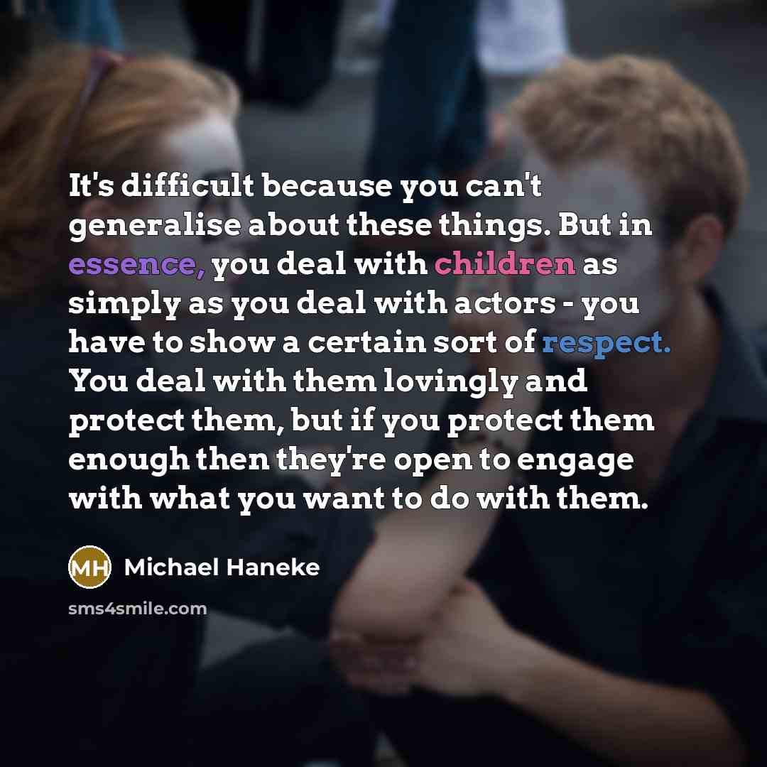 “It's difficult because you can't generalise about these things. But in essence, you deal with children as simply as you deal with actors - you have to show a certain sort of respect. You deal with them lovingly and protect them, but if you protect them enough then they're open to engage with what…” quote by Michael Haneke
