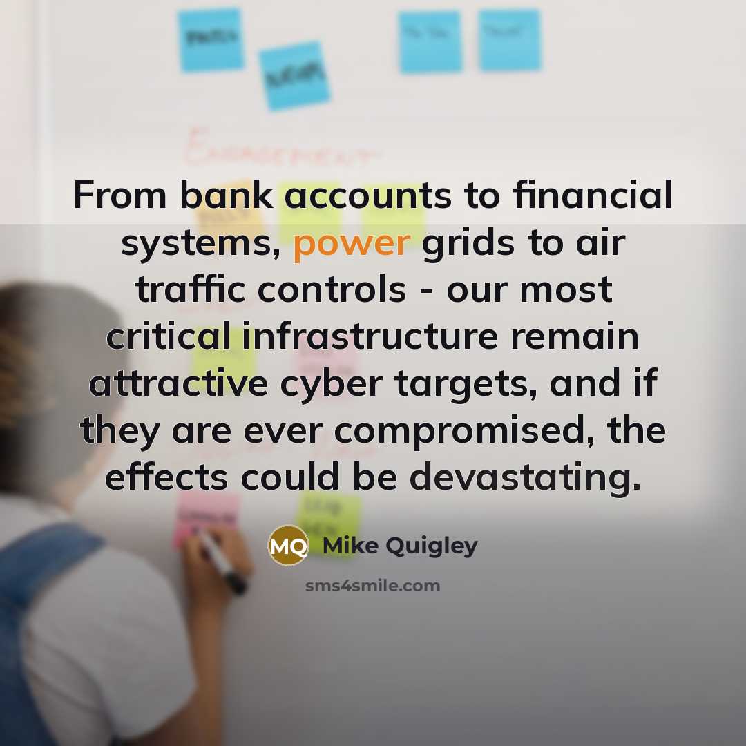 “From bank accounts to financial systems, power grids to air traffic controls - our most critical infrastructure remain attractive cyber targets, and if they are ever compromised, the effects could be devastating.” quote by Mike Quigley