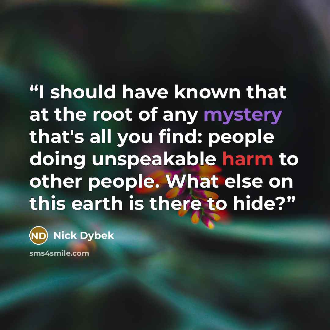 “I should have known that at the root of any mystery that's all you find: people doing unspeakable harm to other people. What else on this earth is there to hide?” quote by Nick Dybek