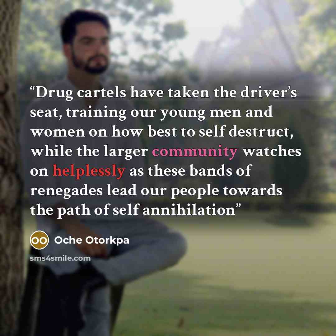 “Drug cartels have taken the driver’s seat, training our young men and women on how best to self destruct, while the larger community watches on helplessly as these bands of renegades lead our people towards the path of self annihilation” quote by Oche Otorkpa