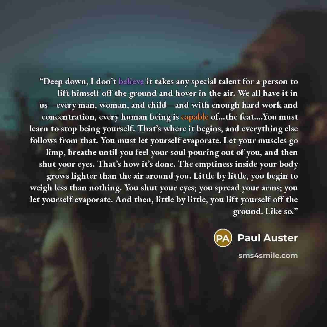 “Deep down, I don’t believe it takes any special talent for a person to lift himself off the ground and hover in the air. We all have it in us—every man, woman, and child—and with enough hard work and concentration, every human being is capable of…the feat….You must learn to stop being yourself…” quote by Paul Auster