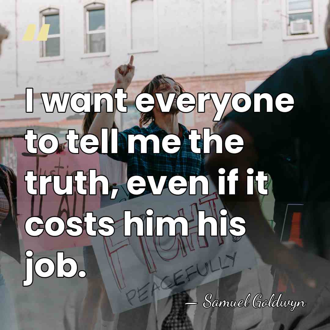 I want everyone to tell me the truth, even if it costs&hellip; - Samuel Goldwyn