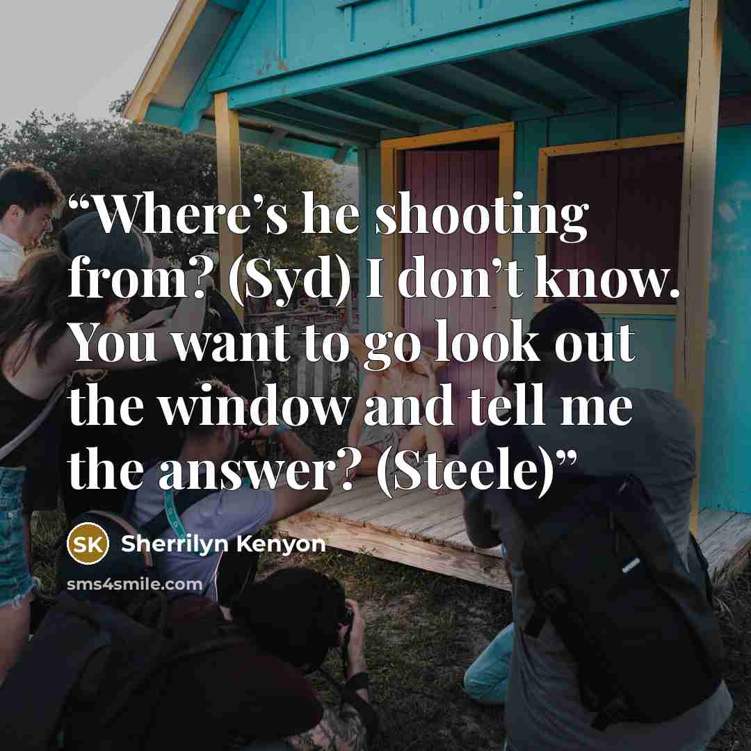 “Where’s he shooting from? (Syd) I don’t know. You want to go look out the window and tell me the answer? (Steele)” quote by Sherrilyn Kenyon
