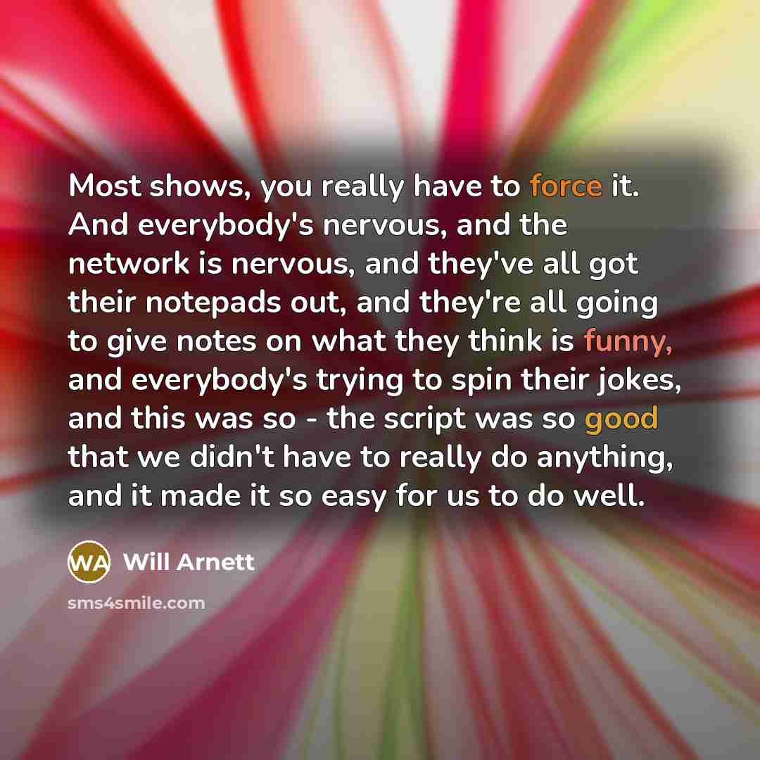 “Most shows, you really have to force it. And everybody's nervous, and the network is nervous, and they've all got their notepads out, and they're all going to give notes on what they think is funny, and everybody's trying to spin their jokes, and this was so - the script was so good that we didn't…” quote by Will Arnett