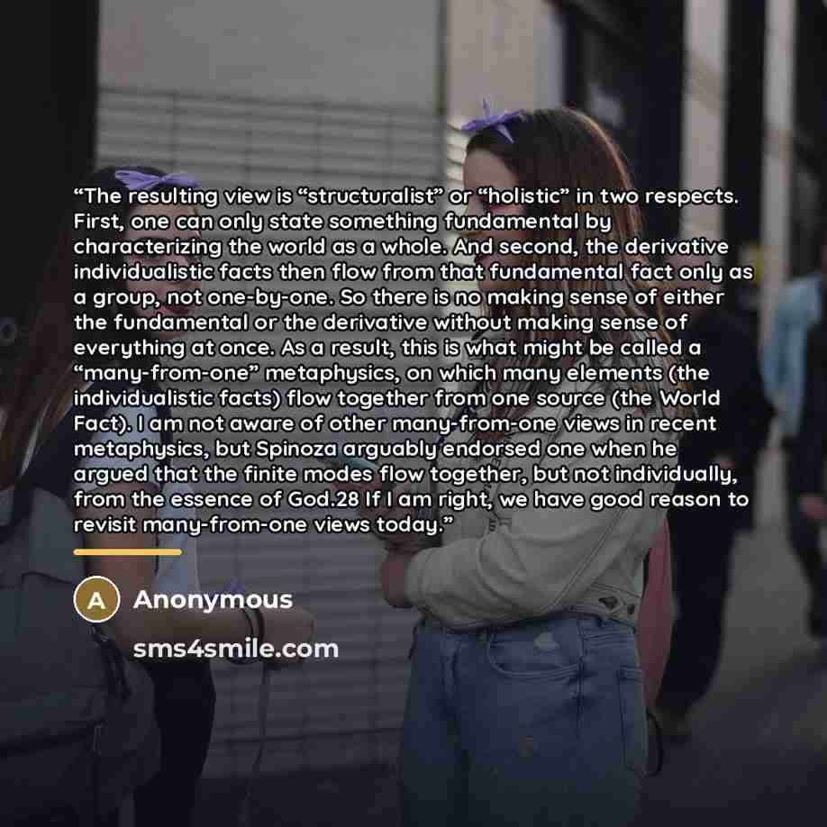 “The resulting view is “structuralist” or “holistic” in two respects. First, one can only state something fundamental by characterizing the world as a whole. And second, the derivative individualistic facts then flow from that fundamental fact only as a group, not one-by-one. So there is no making…” quote by Anonymous
