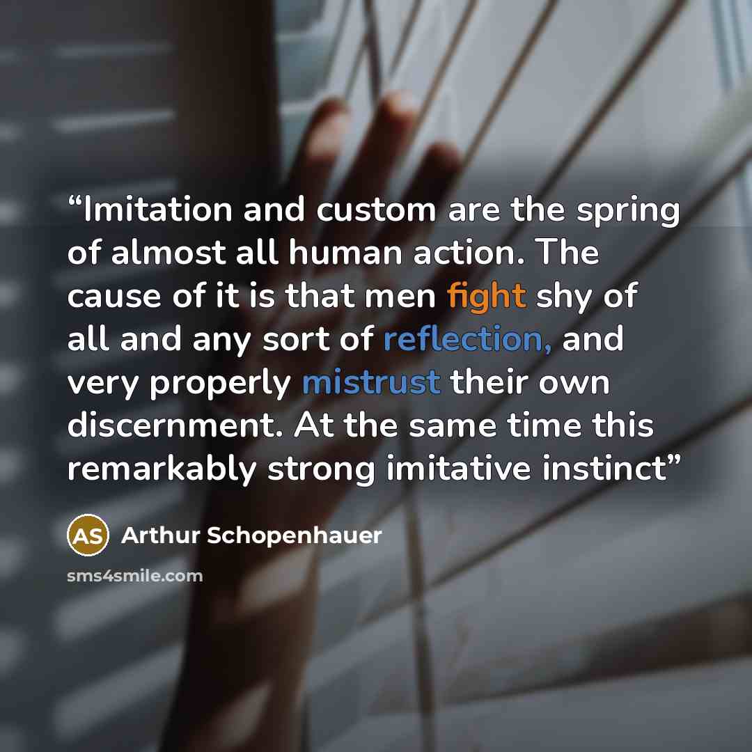 “Imitation and custom are the spring of almost all human action. The cause of it is that men fight shy of all and any sort of reflection, and very properly mistrust their own discernment. At the same time this remarkably strong imitative instinct” quote by Arthur Schopenhauer