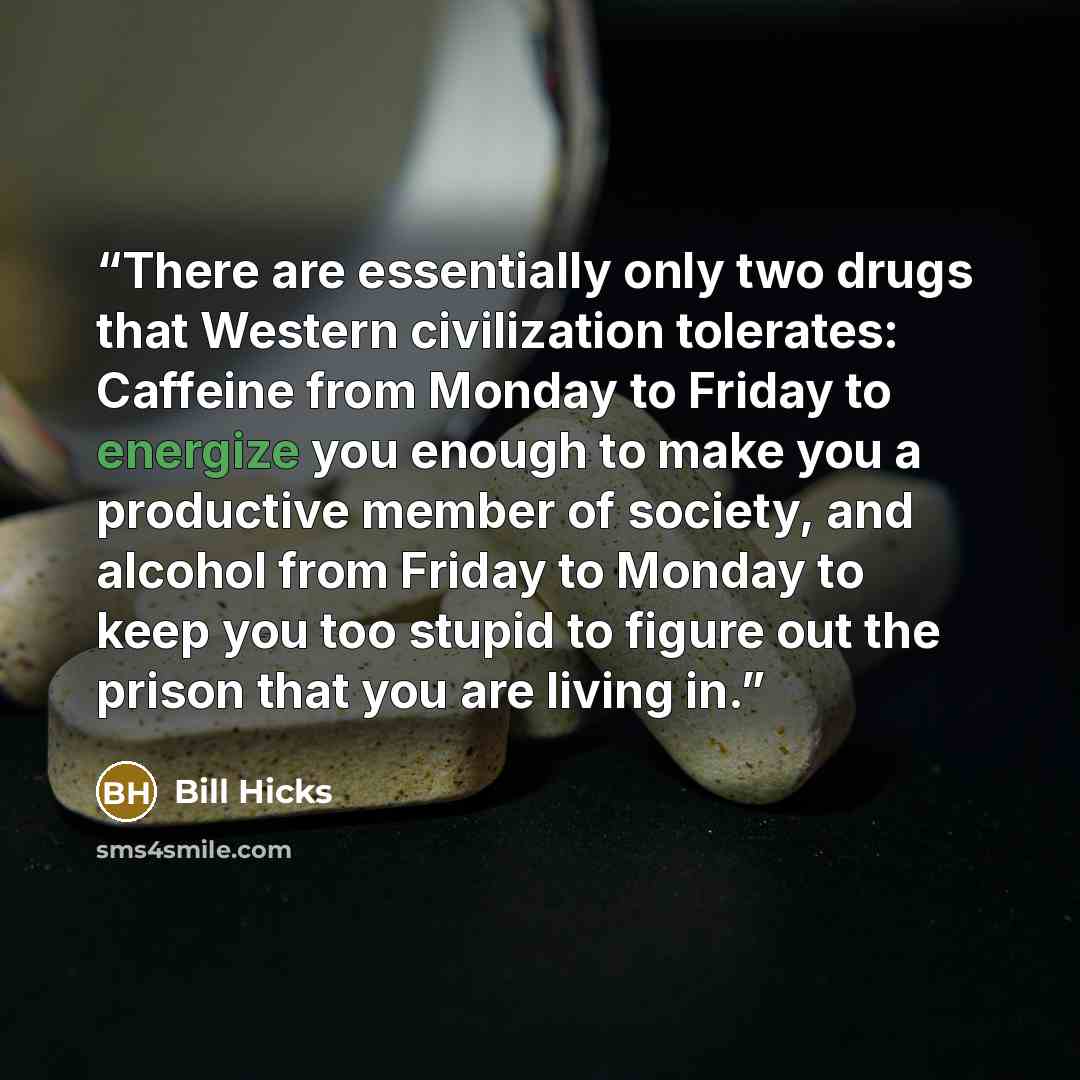 “There are essentially only two drugs that Western civilization tolerates: Caffeine from Monday to Friday to energize you enough to make you a productive member of society, and alcohol from Friday to Monday to keep you too stupid to figure out the prison that you are living in.” quote by Bill Hicks