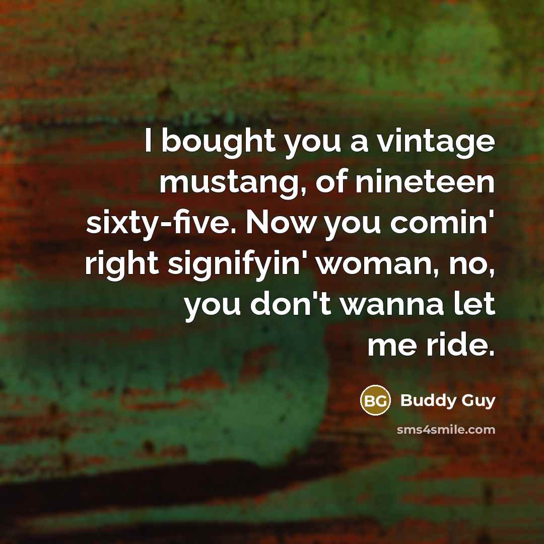 “I bought you a vintage mustang, of nineteen sixty-five. Now you comin' right signifyin' woman, no, you don't wanna let me ride.” quote by Buddy Guy