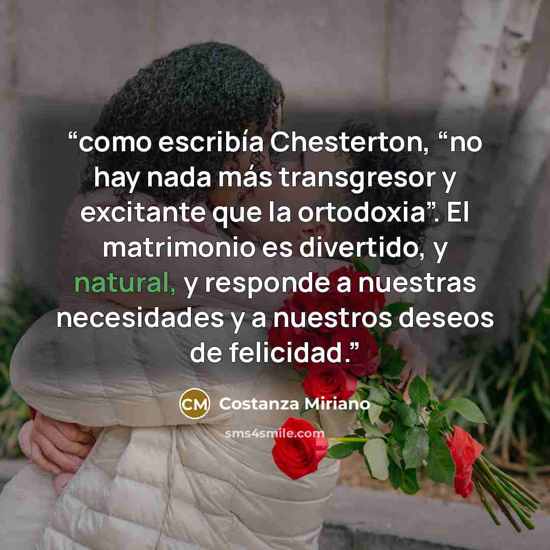 “como escribía Chesterton, “no hay nada más transgresor y excitante que la ortodoxia”. El matrimonio es divertido, y natural, y responde a nuestras necesidades y a nuestros deseos de felicidad.” quote by Costanza Miriano