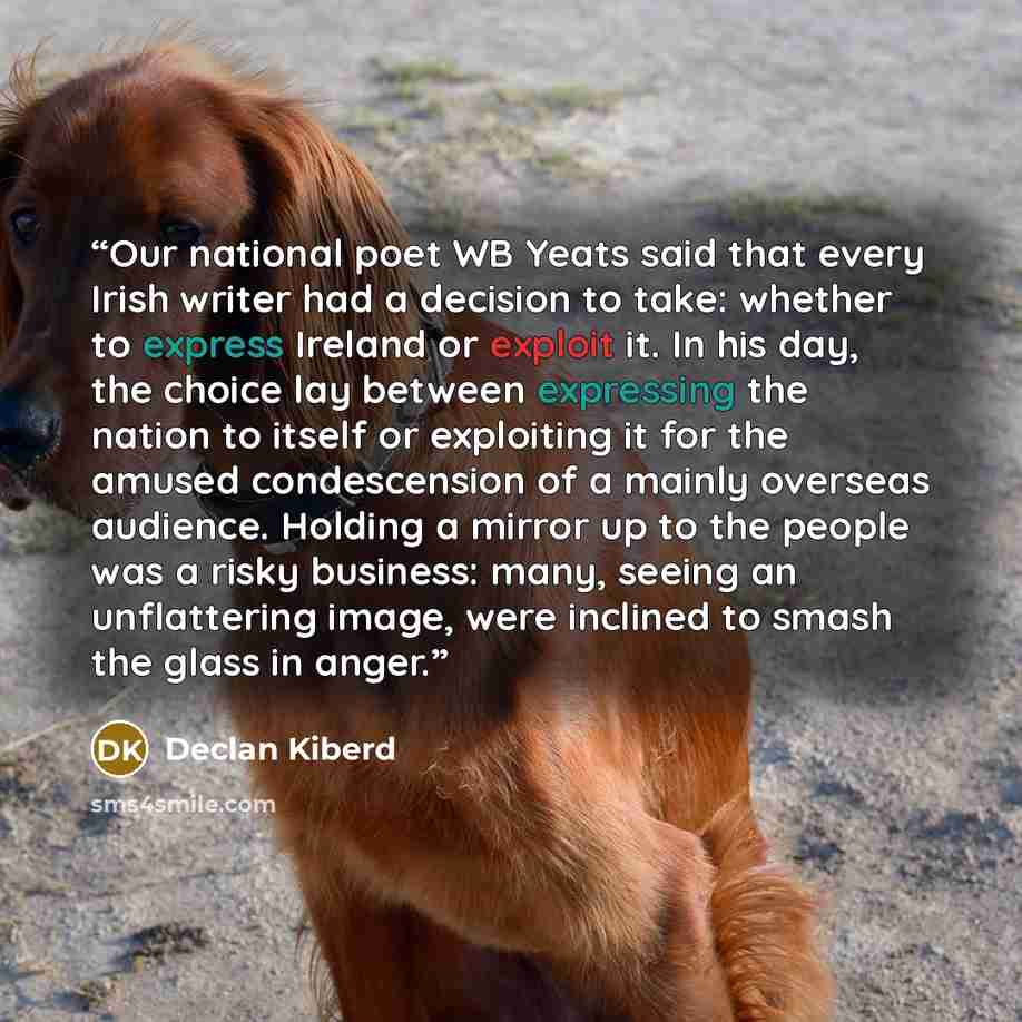 “Our national poet WB Yeats said that every Irish writer had a decision to take: whether to express Ireland or exploit it. In his day, the choice lay between expressing the nation to itself or exploiting it for the amused condescension of a mainly overseas audience. Holding a mirror up to the…” quote by Declan Kiberd