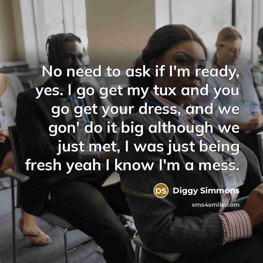 “No need to ask if I'm ready, yes. I go get my tux and you go get your dress, and we gon' do it big although we just met, I was just being fresh yeah I know I'm a mess.” quote by Diggy Simmons