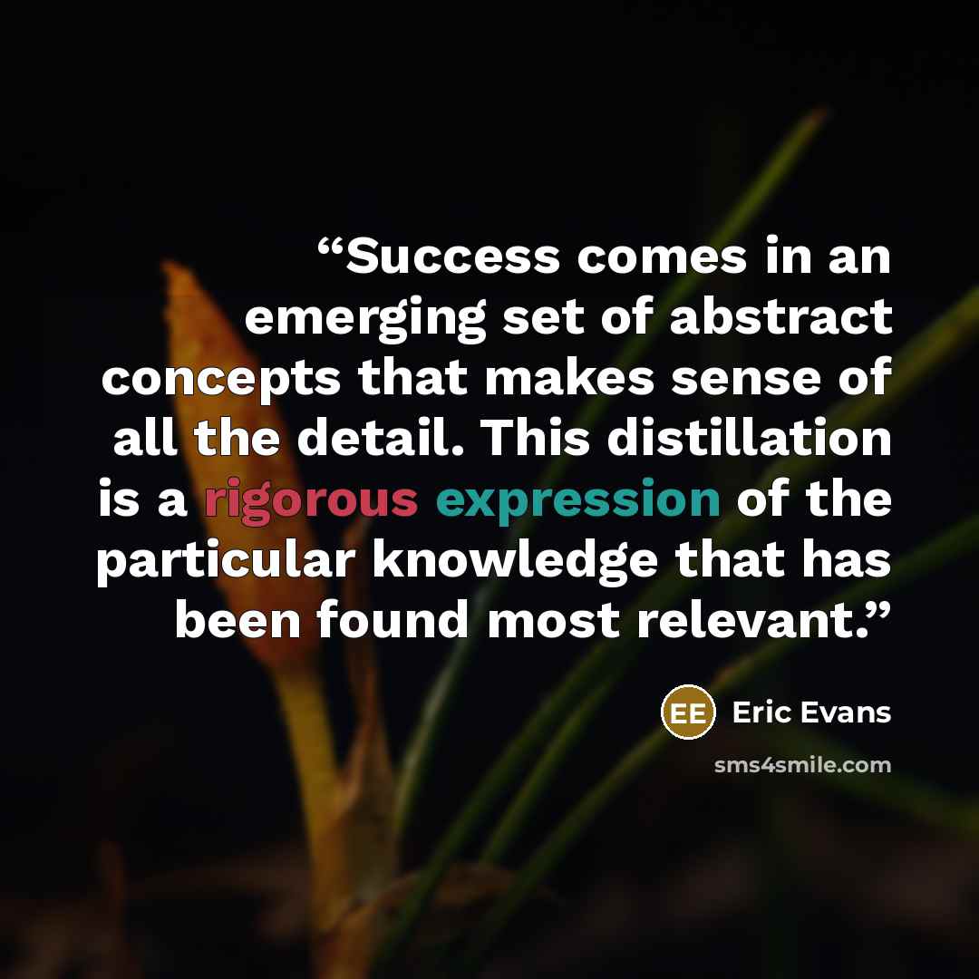 “Success comes in an emerging set of abstract concepts that makes sense of all the detail. This distillation is a rigorous expression of the particular knowledge that has been found most relevant.” quote by Eric Evans