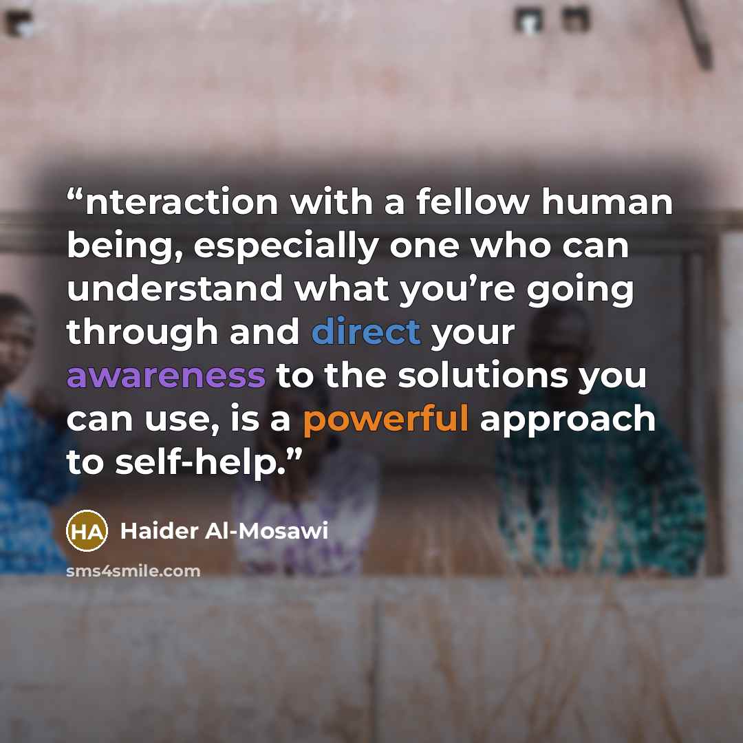 “nteraction with a fellow human being, especially one who can understand what you’re going through and direct your awareness to the solutions you can use, is a powerful approach to self-help.” quote by Haider Al-Mosawi