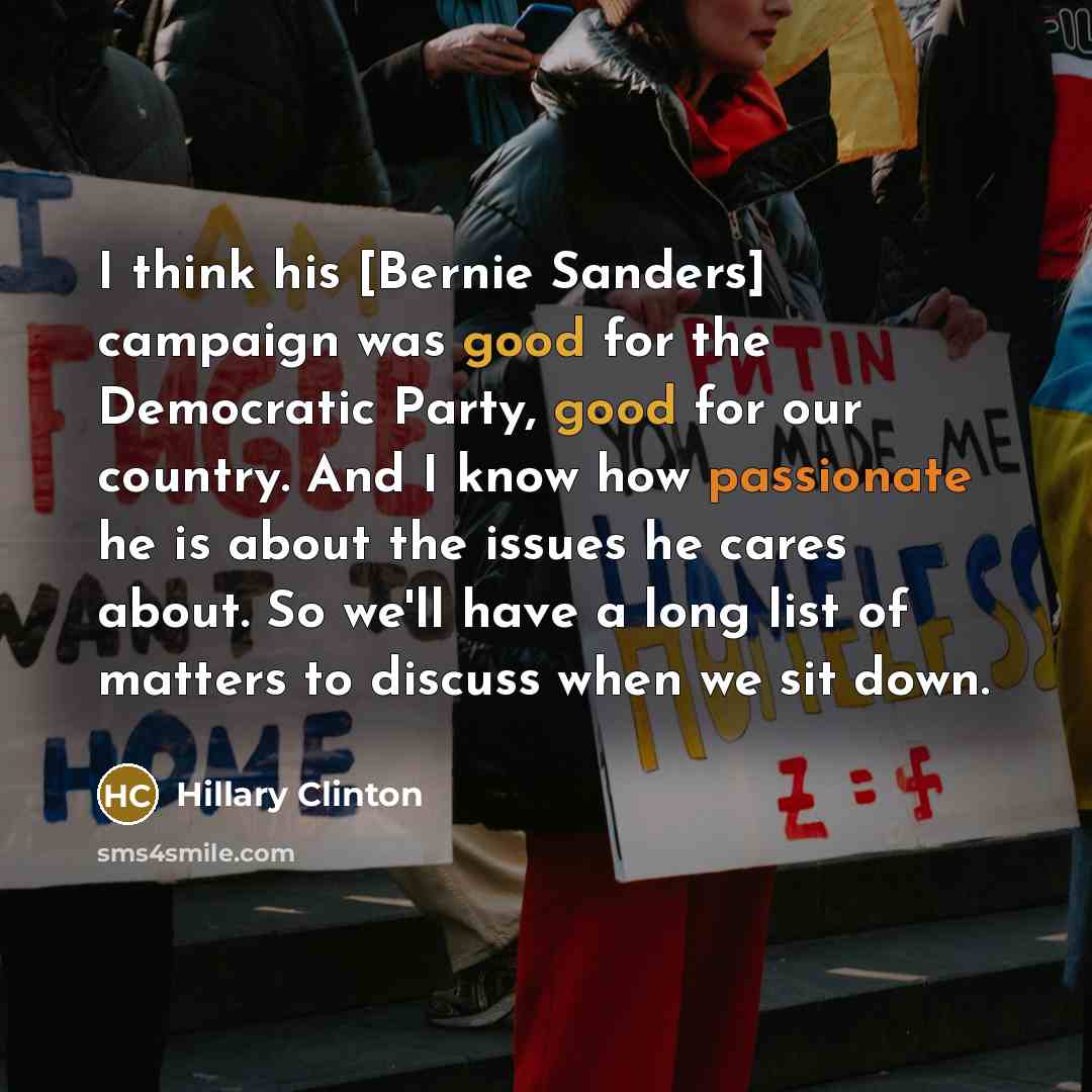“I think his [Bernie Sanders] campaign was good for the Democratic Party, good for our country. And I know how passionate he is about the issues he cares about. So we'll have a long list of matters to discuss when we sit down.” quote by Hillary Clinton