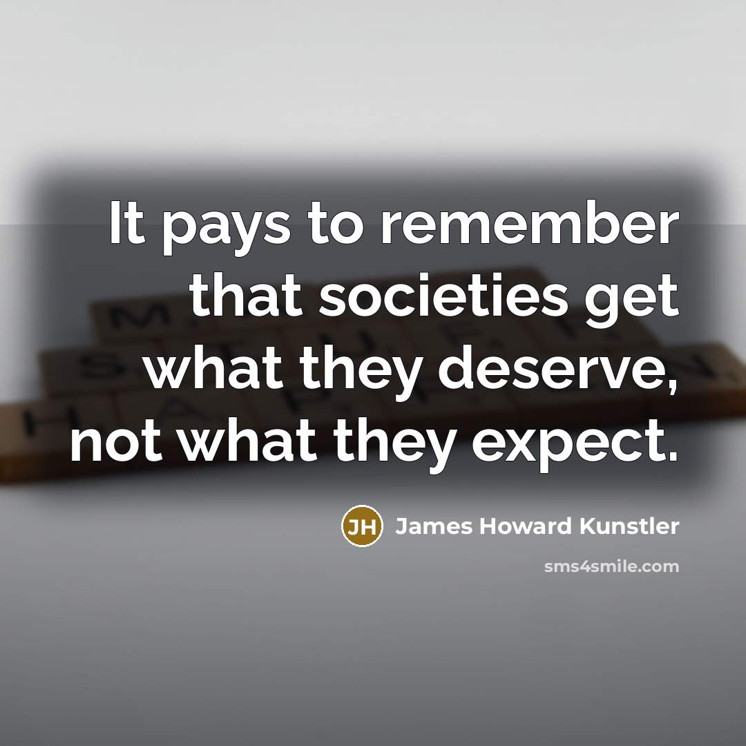 “It pays to remember that societies get what they deserve,…” quote by James Howard Kunstler