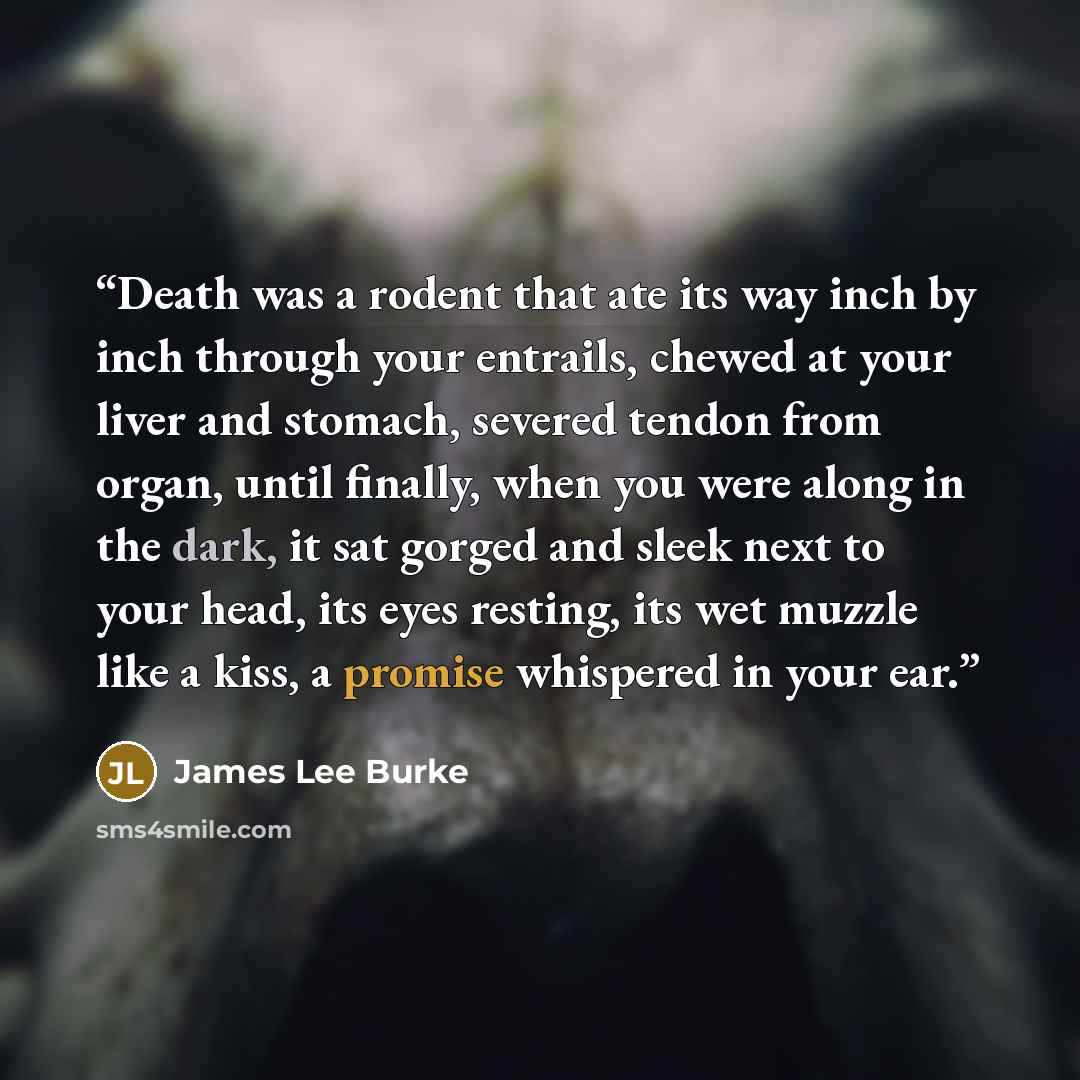 “Death was a rodent that ate its way inch by inch through your entrails, chewed at your liver and stomach, severed tendon from organ, until finally, when you were along in the dark, it sat gorged and sleek next to your head, its eyes resting, its wet muzzle like a kiss, a promise whispered in your…” quote by James Lee Burke