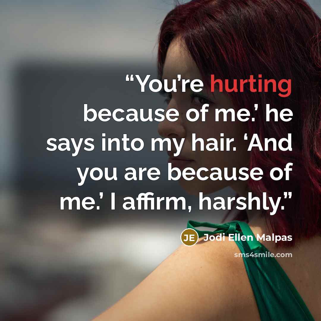 “You’re hurting because of me.’ he says into my hair. ‘And you are because of me.’ I affirm, harshly.” quote by Jodi Ellen Malpas