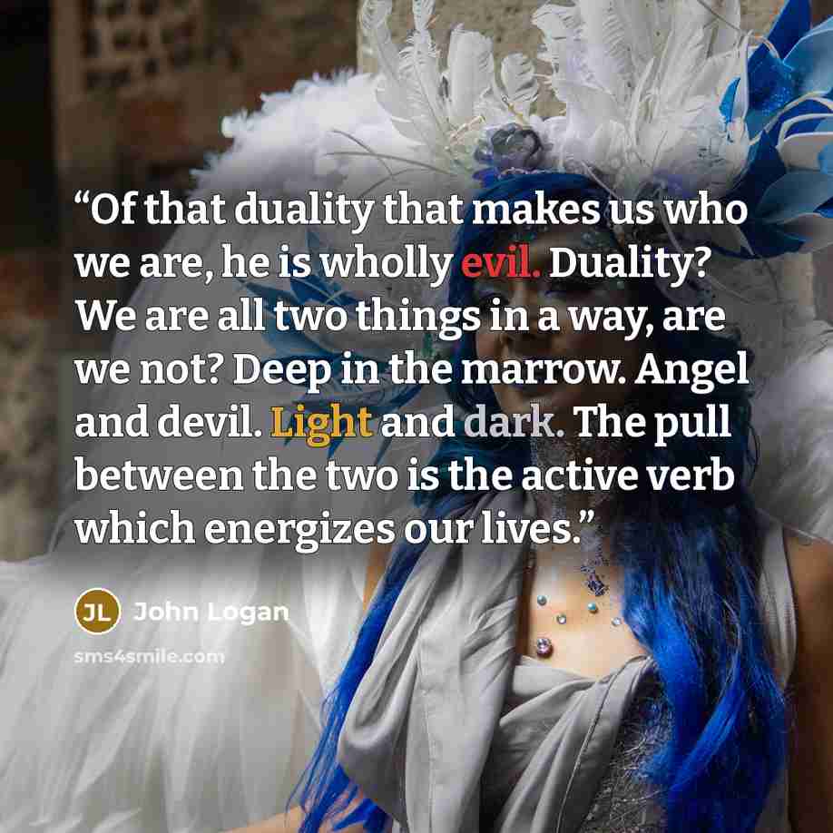 “Of that duality that makes us who we are, he is wholly evil. Duality? We are all two things in a way, are we not? Deep in the marrow. Angel and devil. Light and dark. The pull between the two is the active verb which energizes our lives.” quote by John Logan