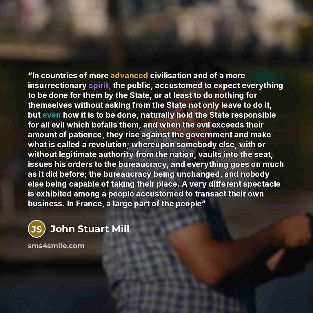 “In countries of more advanced civilisation and of a more insurrectionary spirit, the public, accustomed to expect everything to be done for them by the State, or at least to do nothing for themselves without asking from the State not only leave to do it, but even how it is to be done, naturally…” quote by John Stuart Mill