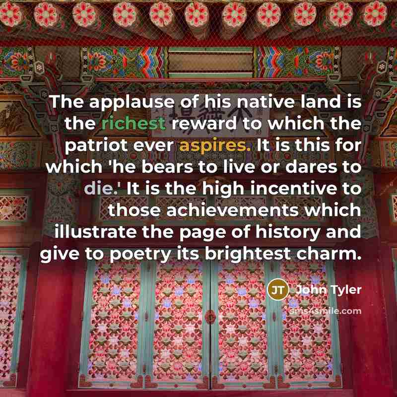 “The applause of his native land is the richest reward to which the patriot ever aspires. It is this for which 'he bears to live or dares to die.' It is the high incentive to those achievements which illustrate the page of history and give to poetry its brightest charm.” quote by John Tyler