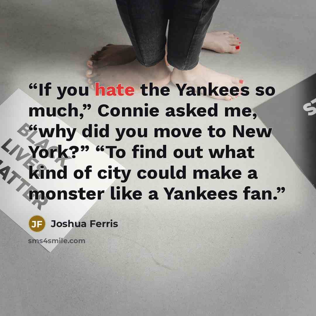 “If you hate the Yankees so much,” Connie asked me, “why did you move to New York?” “To find out what kind of city could make a monster like a Yankees fan.” quote by Joshua Ferris