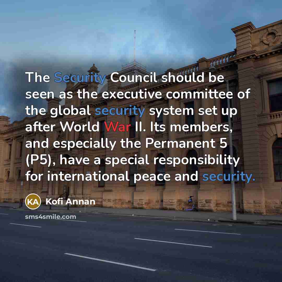 “The Security Council should be seen as the executive committee of the global security system set up after World War II. Its members, and especially the Permanent 5 (P5), have a special responsibility for international peace and security.” quote by Kofi Annan