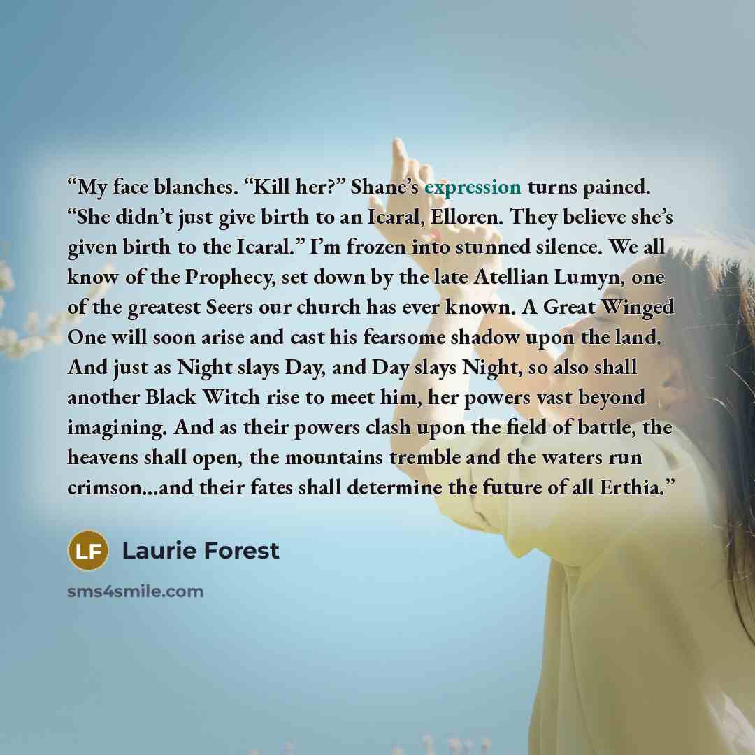 “My face blanches. “Kill her?” Shane’s expression turns pained. “She didn’t just give birth to an Icaral, Elloren. They believe she’s given birth to the Icaral.” I’m frozen into stunned silence. We all know of the Prophecy, set down by the late Atellian Lumyn, one of the greatest Seers our church…” quote by Laurie Forest